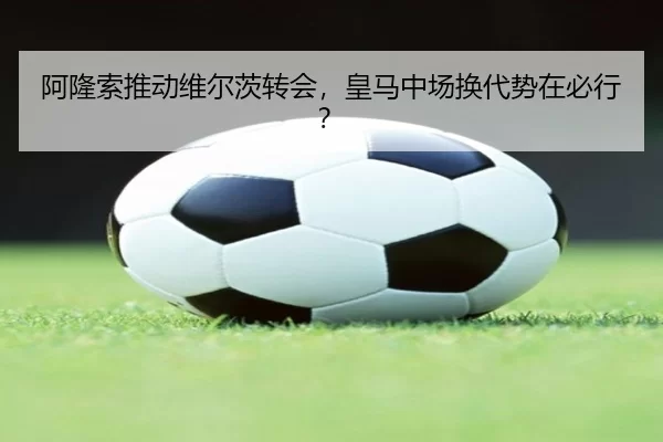 阿隆索推动维尔茨转会，皇马中场换代势在必行？